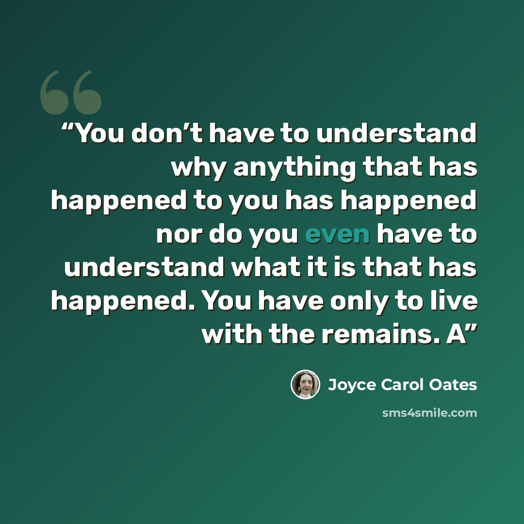 “You don’t have to understand why anything that has happened to you has happened nor do you even have to understand what it is that has happened. You have only to live with the remains. A” quote by Joyce Carol Oates