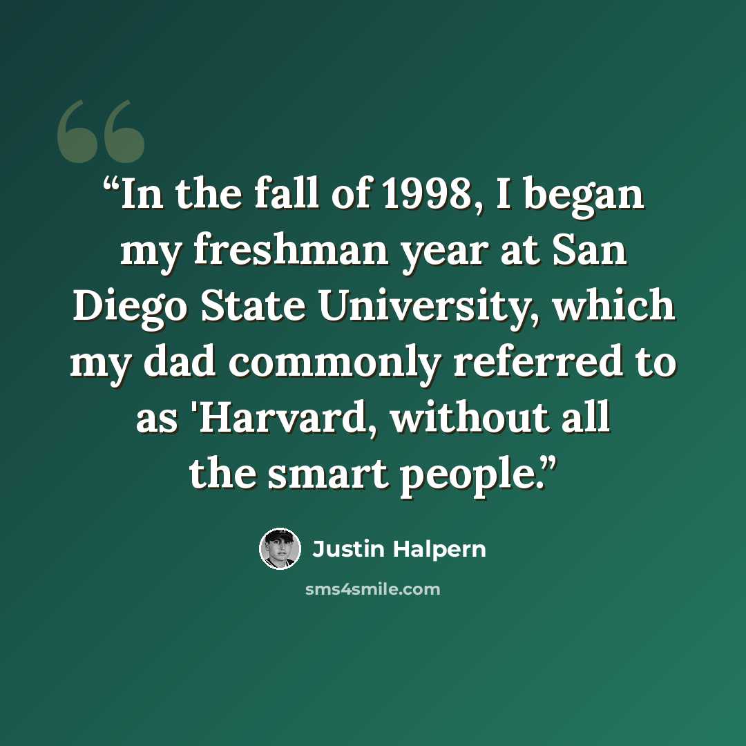 “In the fall of 1998, I began my freshman year at San Diego State University, which my dad commonly referred to as 'Harvard, without all the smart people.” quote by Justin Halpern