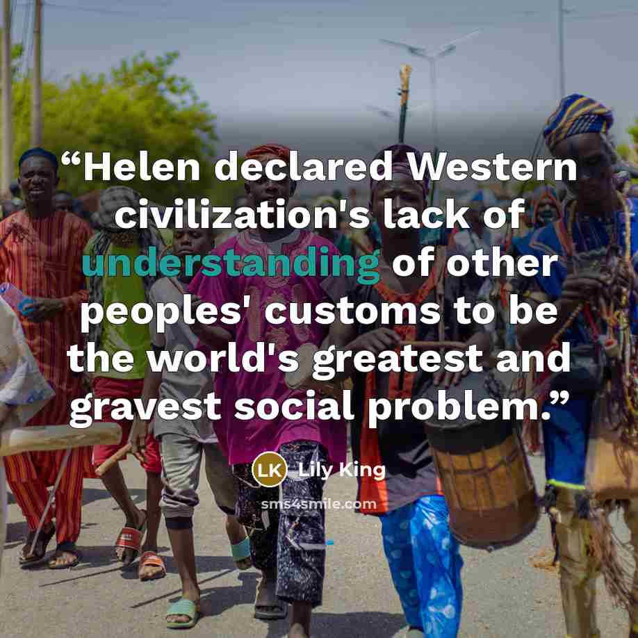 “Helen declared Western civilization's lack of understanding of other peoples' customs to be the world's greatest and gravest social problem.” quote by Lily King