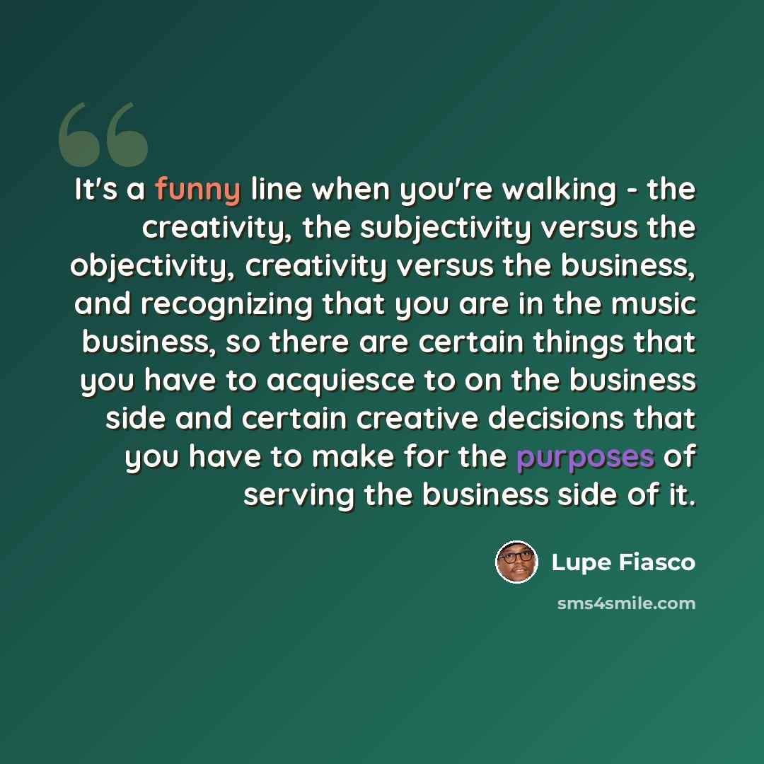 “It's a funny line when you're walking - the creativity, the subjectivity versus the objectivity, creativity versus the business, and recognizing that you are in the music business, so there are certain things that you have to acquiesce to on the business side and certain creative decisions that…” quote by Lupe Fiasco