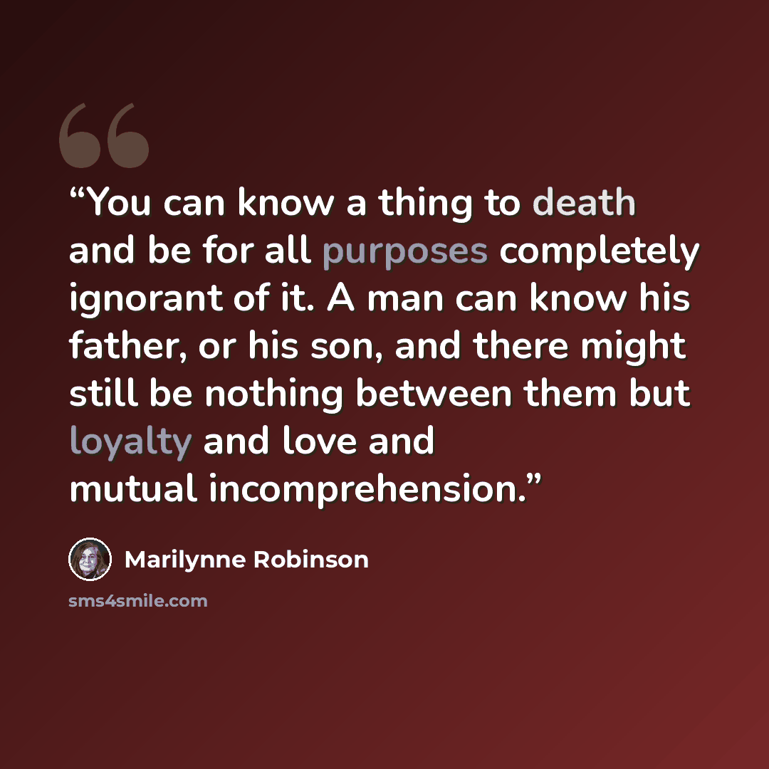 “You can know a thing to death and be for all purposes completely ignorant of it. A man can know his father, or his son, and there might still be nothing between them but loyalty and love and mutual incomprehension.” quote by Marilynne Robinson