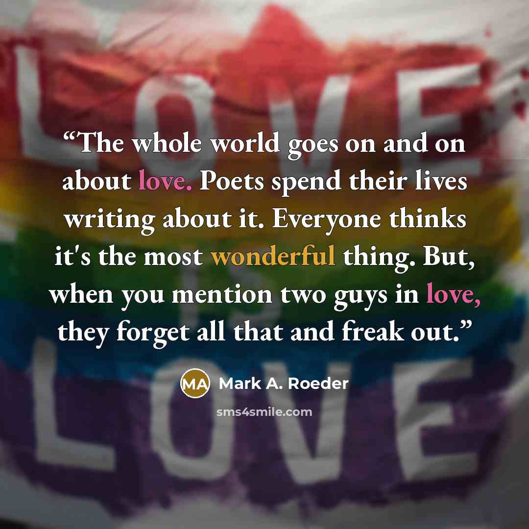 “The whole world goes on and on about love. Poets spend their lives writing about it. Everyone thinks it's the most wonderful thing. But, when you mention two guys in love, they forget all that and freak out.” quote by Mark A. Roeder