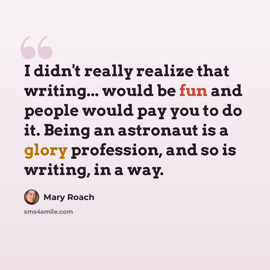 “I didn't really realize that writing... would be fun and people would pay you to do it. Being an astronaut is a glory profession, and so is writing, in a way.” quote by Mary Roach
