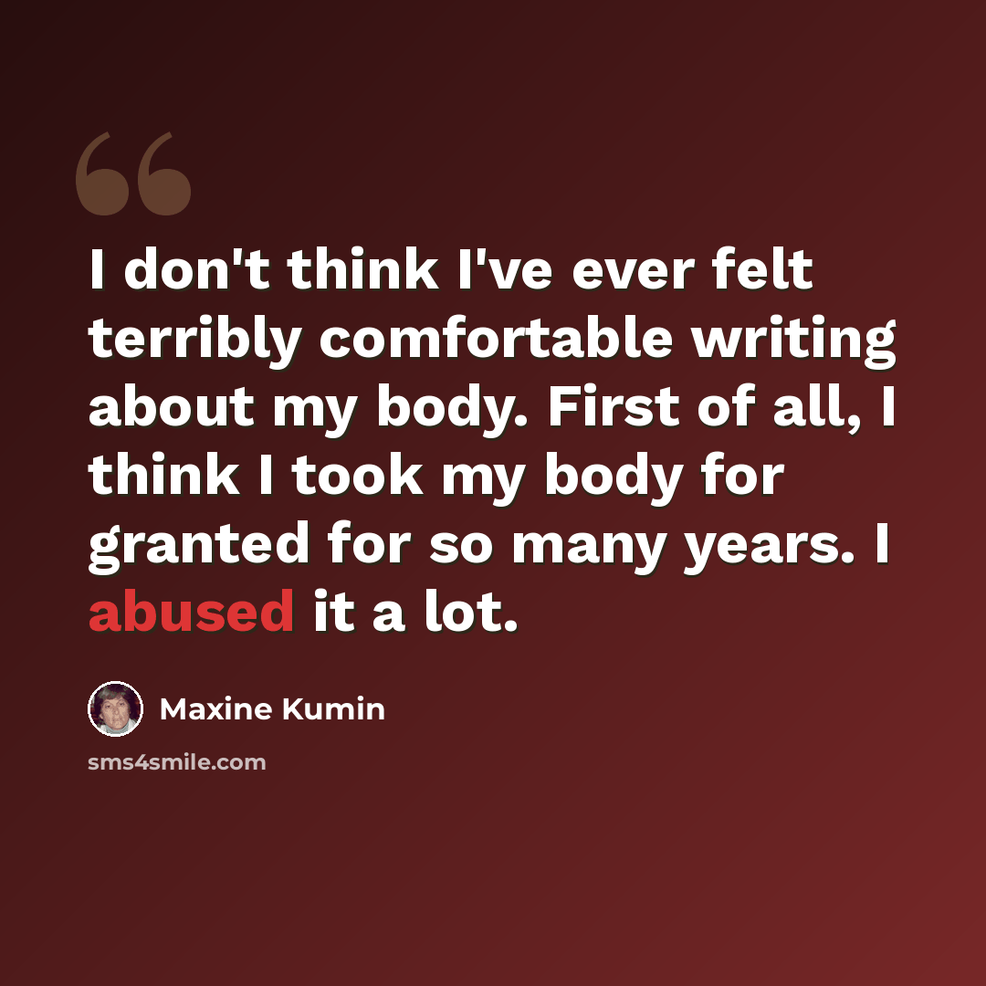 “I don't think I've ever felt terribly comfortable writing about my body. First of all, I think I took my body for granted for so many years. I abused it a lot.” quote by Maxine Kumin