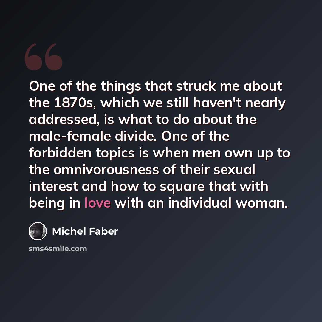 “One of the things that struck me about the 1870s, which we still haven't nearly addressed, is what to do about the male-female divide. One of the forbidden topics is when men own up to the omnivorousness of their sexual interest and how to square that with being in love with an individual woman.” quote by Michel Faber