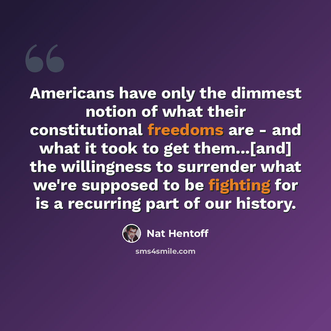 “Americans have only the dimmest notion of what their constitutional freedoms are - and what it took to get them...[and] the willingness to surrender what we're supposed to be fighting for is a recurring part of our history.” quote by Nat Hentoff