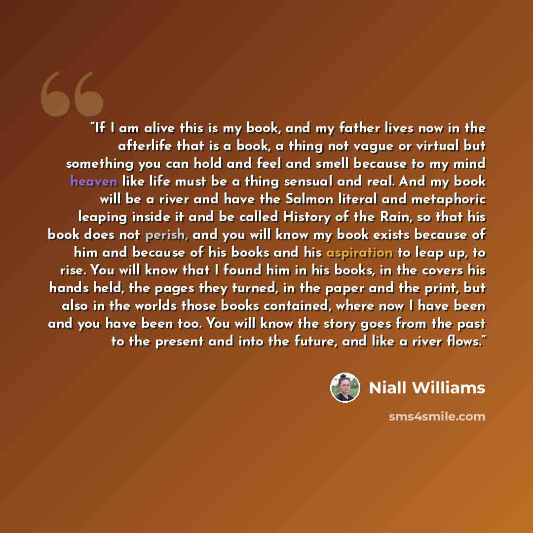 “If I am alive this is my book, and my father lives now in the afterlife that is a book, a thing not vague or virtual but something you can hold and feel and smell because to my mind heaven like life must be a thing sensual and real. And my book will be a river and have the Salmon literal and…” quote by Niall Williams