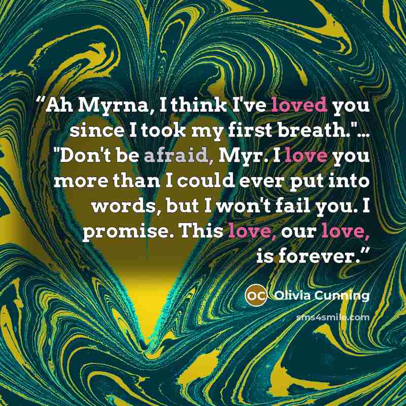 “Ah Myrna, I think I've loved you since I took my first breath."… "Don't be afraid, Myr. I love you more than I could ever put into words, but I won't fail you. I promise. This love, our love, is forever.” quote by Olivia Cunning