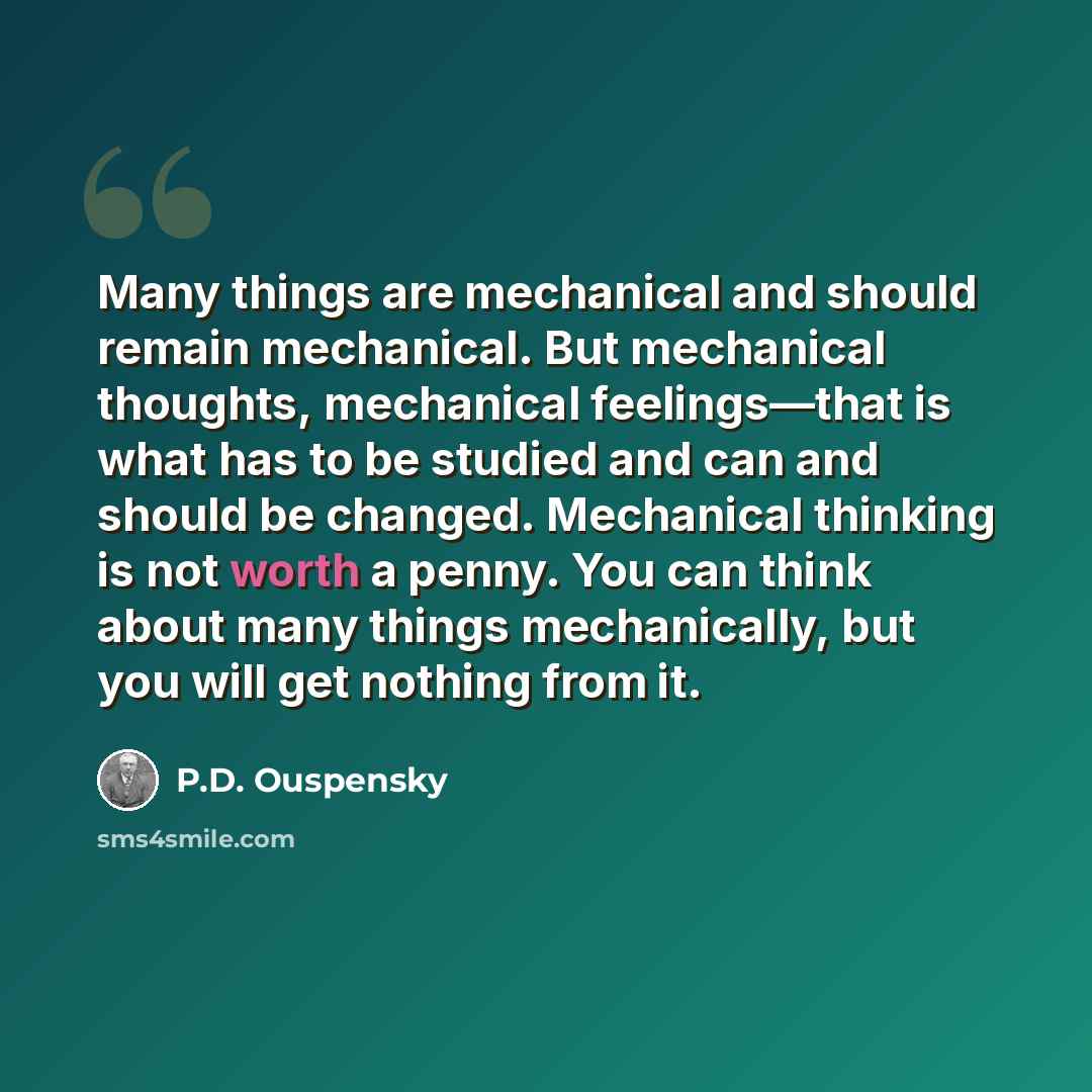“Many things are mechanical and should remain mechanical. But mechanical thoughts, mechanical feelings—that is what has to be studied and can and should be changed. Mechanical thinking is not worth a penny. You can think about many things mechanically, but you will get nothing from it.” quote by P.D. Ouspensky