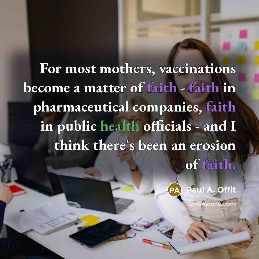 “For most mothers, vaccinations become a matter of faith - faith in pharmaceutical companies, faith in public health officials - and I think there's been an erosion of faith.” quote by Paul A. Offit