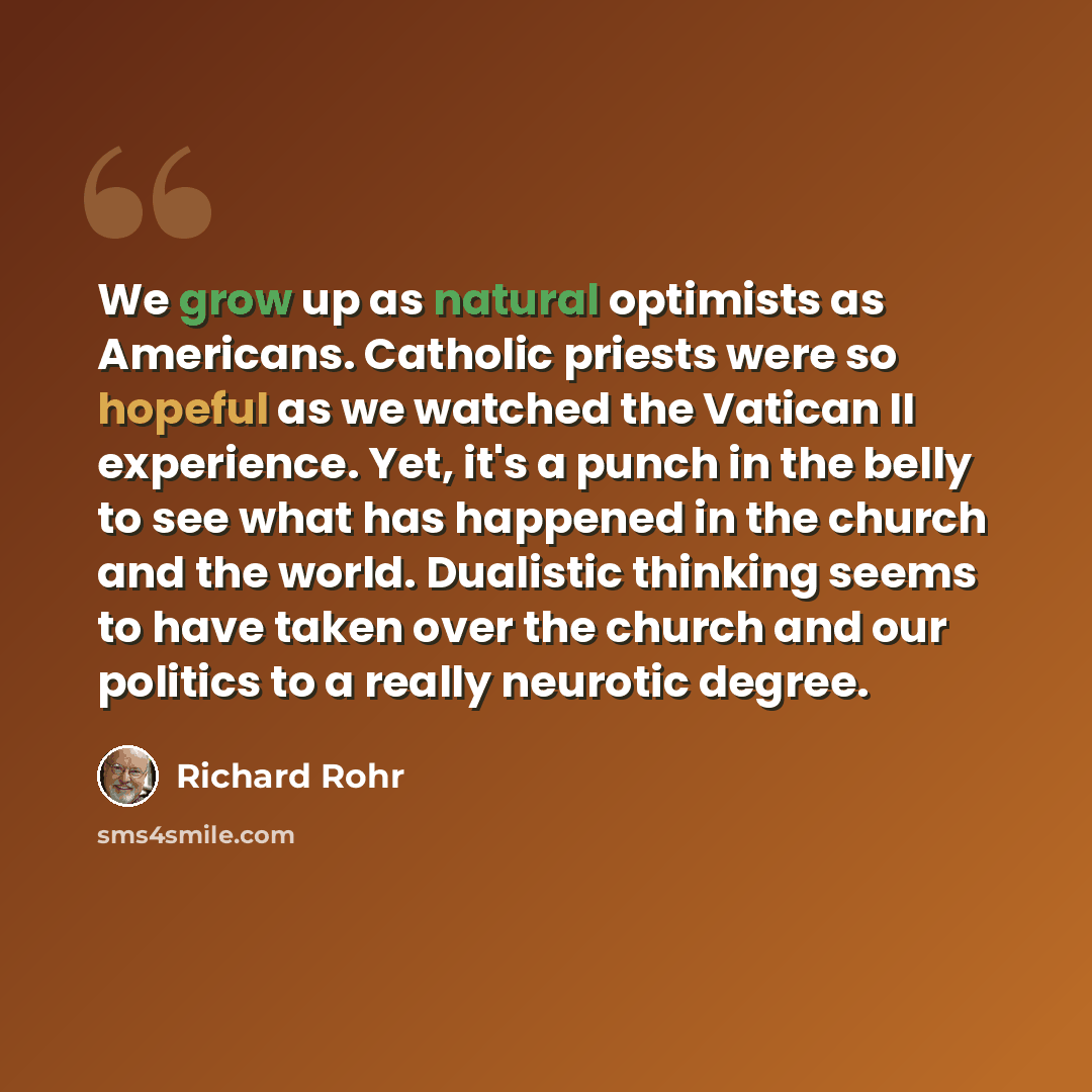 “We grow up as natural optimists as Americans. Catholic priests were so hopeful as we watched the Vatican II experience. Yet, it's a punch in the belly to see what has happened in the church and the world. Dualistic thinking seems to have taken over the church and our politics to a really neurotic…” quote by Richard Rohr