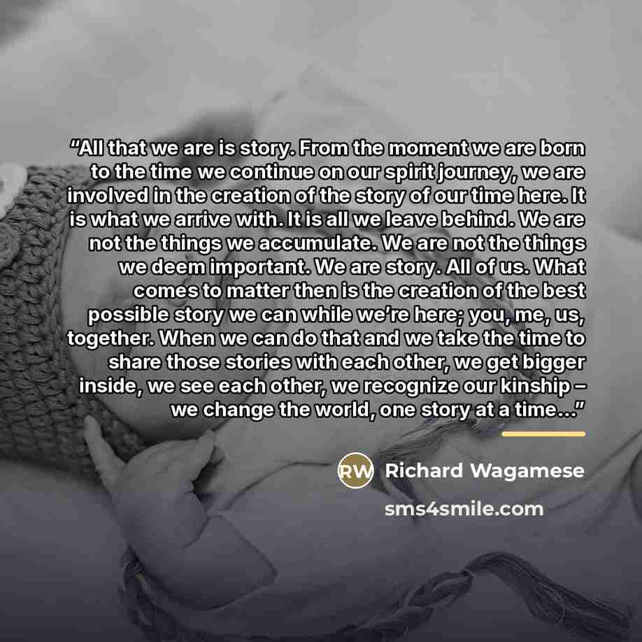 “All that we are is story. From the moment we are born to the time we continue on our spirit journey, we are involved in the creation of the story of our time here. It is what we arrive with. It is all we leave behind. We are not the things we accumulate. We are not the things we deem important. We…” quote by Richard Wagamese