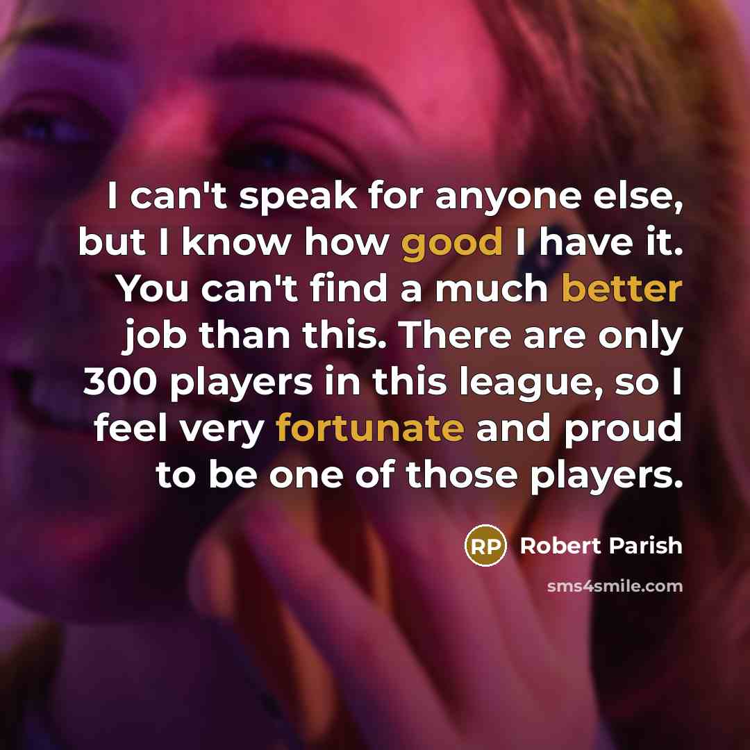“I can't speak for anyone else, but I know how good I have it. You can't find a much better job than this. There are only 300 players in this league, so I feel very fortunate and proud to be one of those players.” quote by Robert Parish