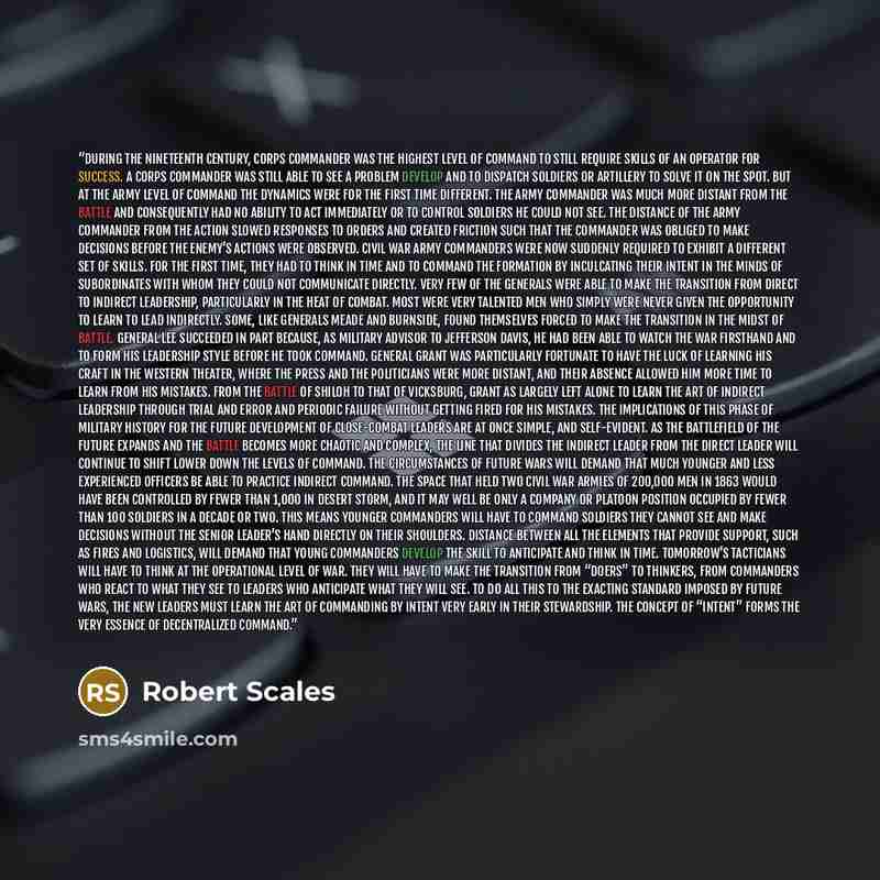 “During the nineteenth century, corps commander was the highest level of command to still require skills of an operator for success. A corps commander was still able to see a problem develop and to dispatch soldiers or artillery to solve it on the spot. But at the army level of command the dynamics…” quote by Robert Scales