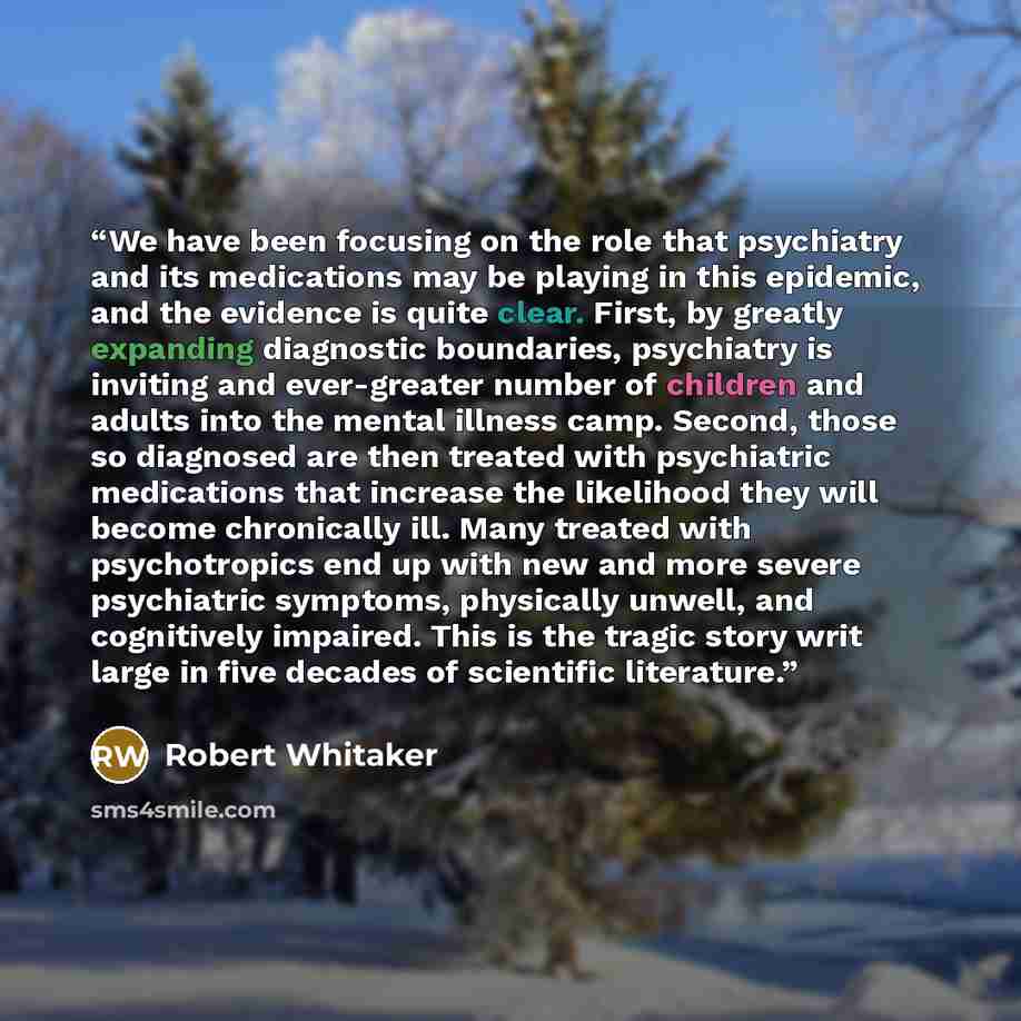 “We have been focusing on the role that psychiatry and its medications may be playing in this epidemic, and the evidence is quite clear. First, by greatly expanding diagnostic boundaries, psychiatry is inviting and ever-greater number of children and adults into the mental illness camp. Second…” quote by Robert Whitaker