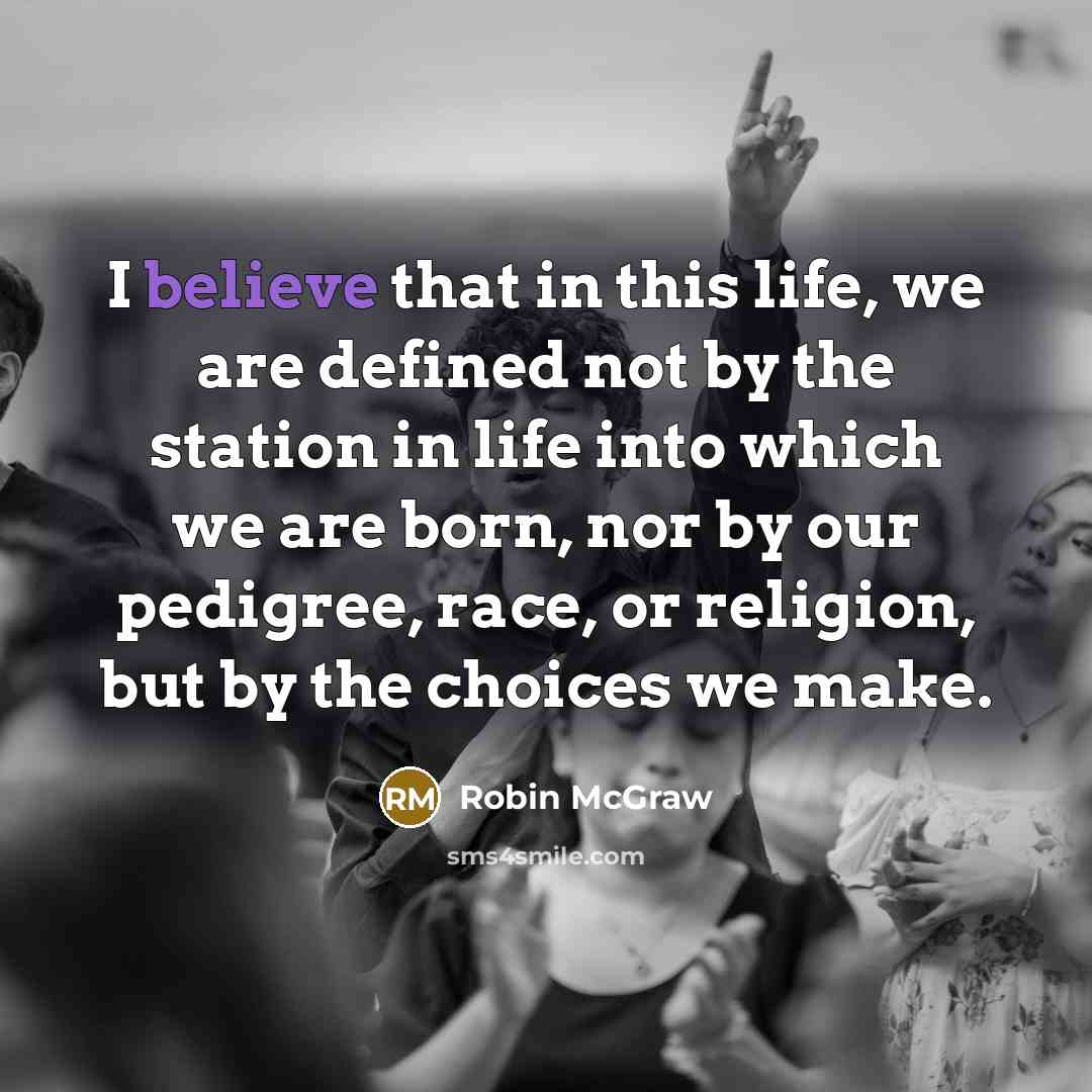 “I believe that in this life, we are defined not by the station in life into which we are born, nor by our pedigree, race, or religion, but by the choices we make.” quote by Robin McGraw