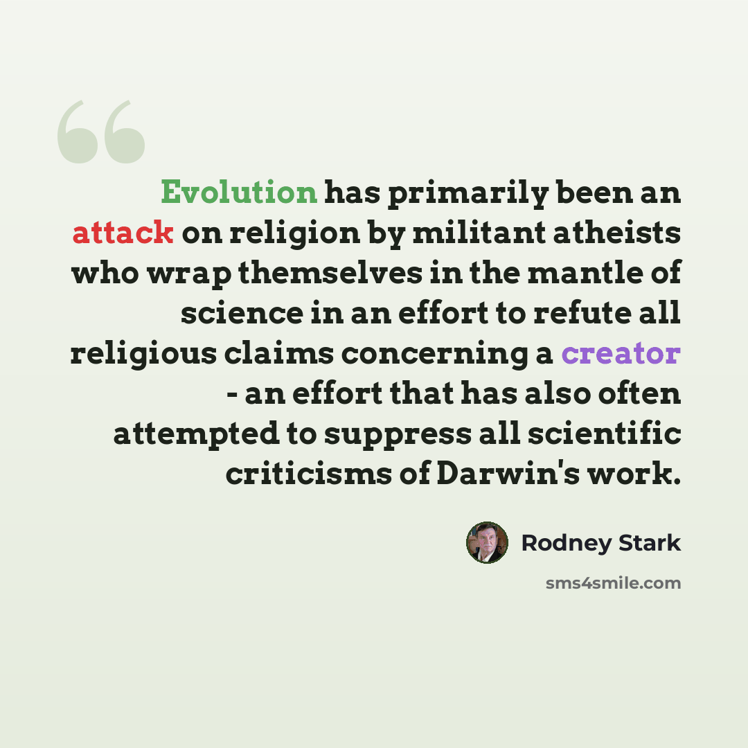 “Evolution has primarily been an attack on religion by militant atheists who wrap themselves in the mantle of science in an effort to refute all religious claims concerning a creator - an effort that has also often attempted to suppress all scientific criticisms of Darwin's work.” quote by Rodney Stark