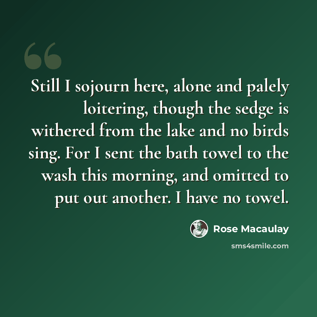 “Still I sojourn here, alone and palely loitering, though the sedge is withered from the lake and no birds sing. For I sent the bath towel to the wash this morning, and omitted to put out another. I have no towel.” quote by Rose Macaulay