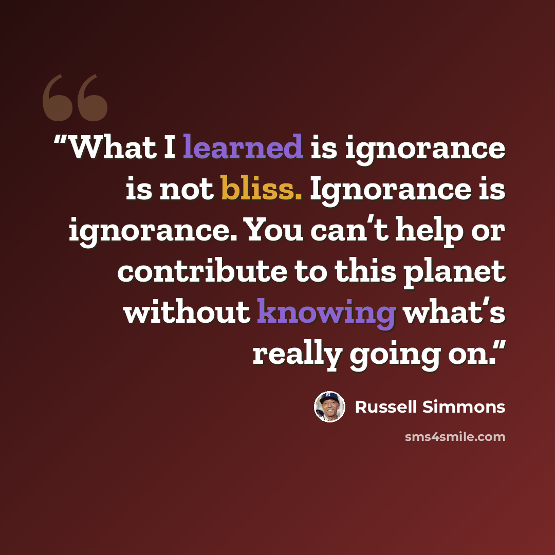 “What I learned is ignorance is not bliss. Ignorance is ignorance. You can’t help or contribute to this planet without knowing what’s really going on.” quote by Russell Simmons
