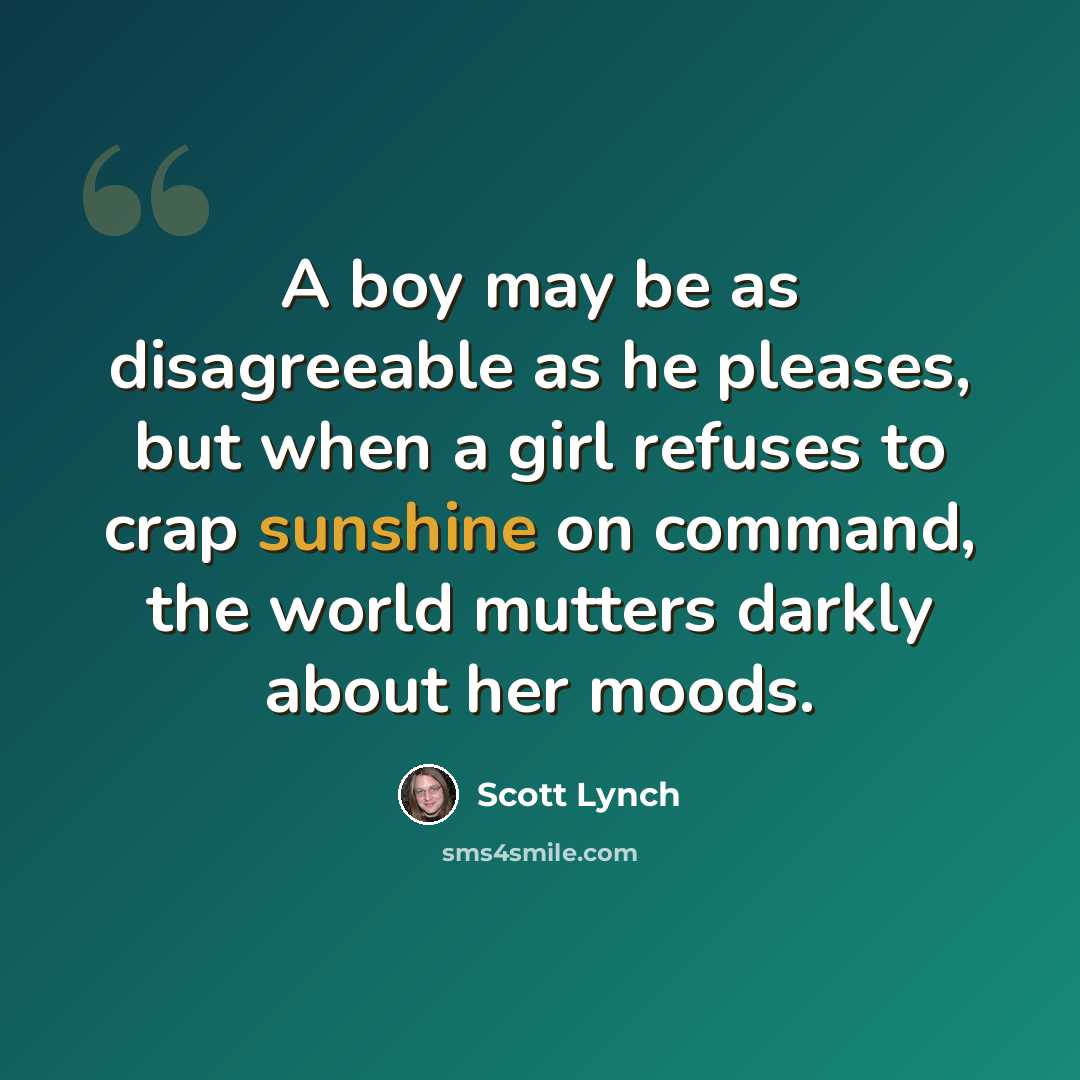 “A boy may be as disagreeable as he pleases, but when a girl refuses to crap sunshine on command, the world mutters darkly about her moods.” quote by Scott Lynch