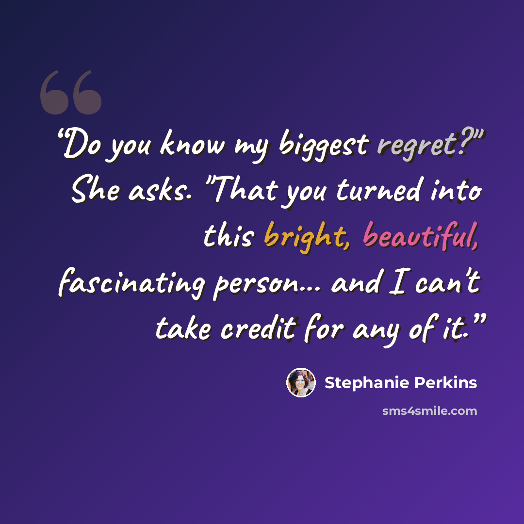 “Do you know my biggest regret?" She asks. "That you turned into this bright, beautiful, fascinating person... and I can't take credit for any of it.” quote by Stephanie Perkins