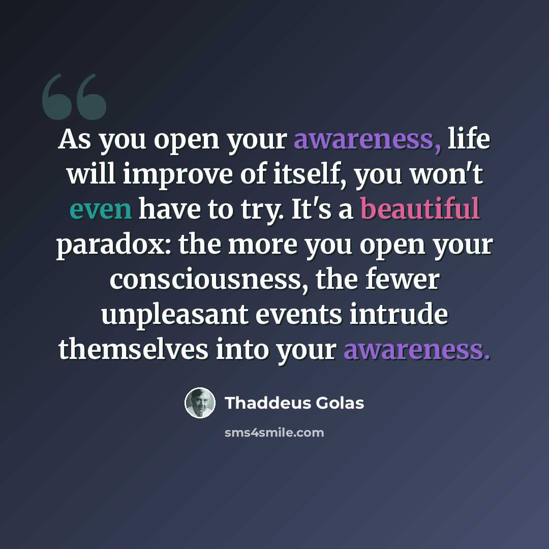 “As you open your awareness, life will improve of itself, you won't even have to try. It's a beautiful paradox: the more you open your consciousness, the fewer unpleasant events intrude themselves into your awareness.” quote by Thaddeus Golas
