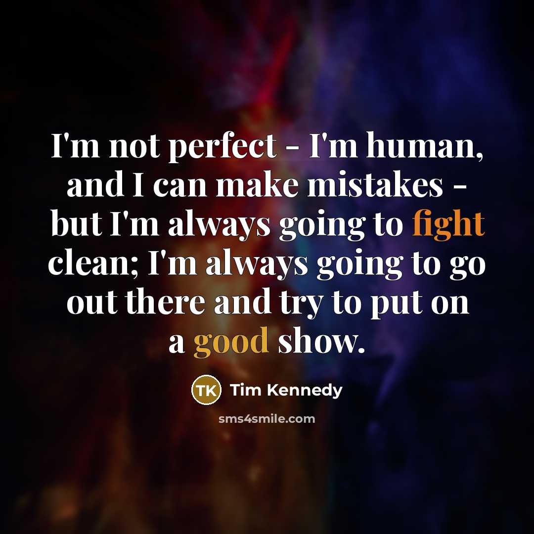 “I'm not perfect - I'm human, and I can make mistakes - but I'm always going to fight clean; I'm always going to go out there and try to put on a good show.” quote by Tim Kennedy