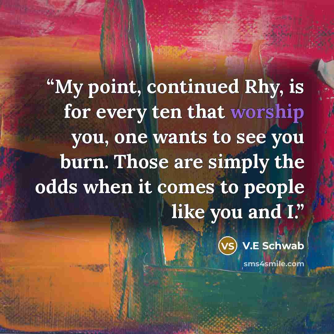 “My point, continued Rhy, is for every ten that worship you, one wants to see you burn. Those are simply the odds when it comes to people like you and I.” quote by V.E Schwab