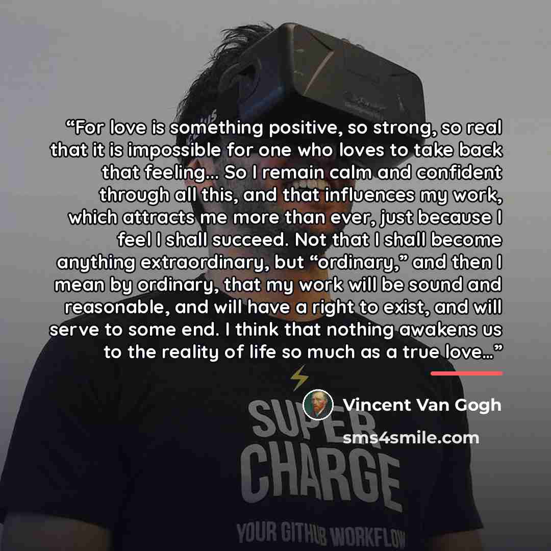 “For love is something positive, so strong, so real that it is impossible for one who loves to take back that feeling... So I remain calm and confident through all this, and that influences my work, which attracts me more than ever, just because I feel I shall succeed. Not that I shall become…” quote by Vincent Van Gogh