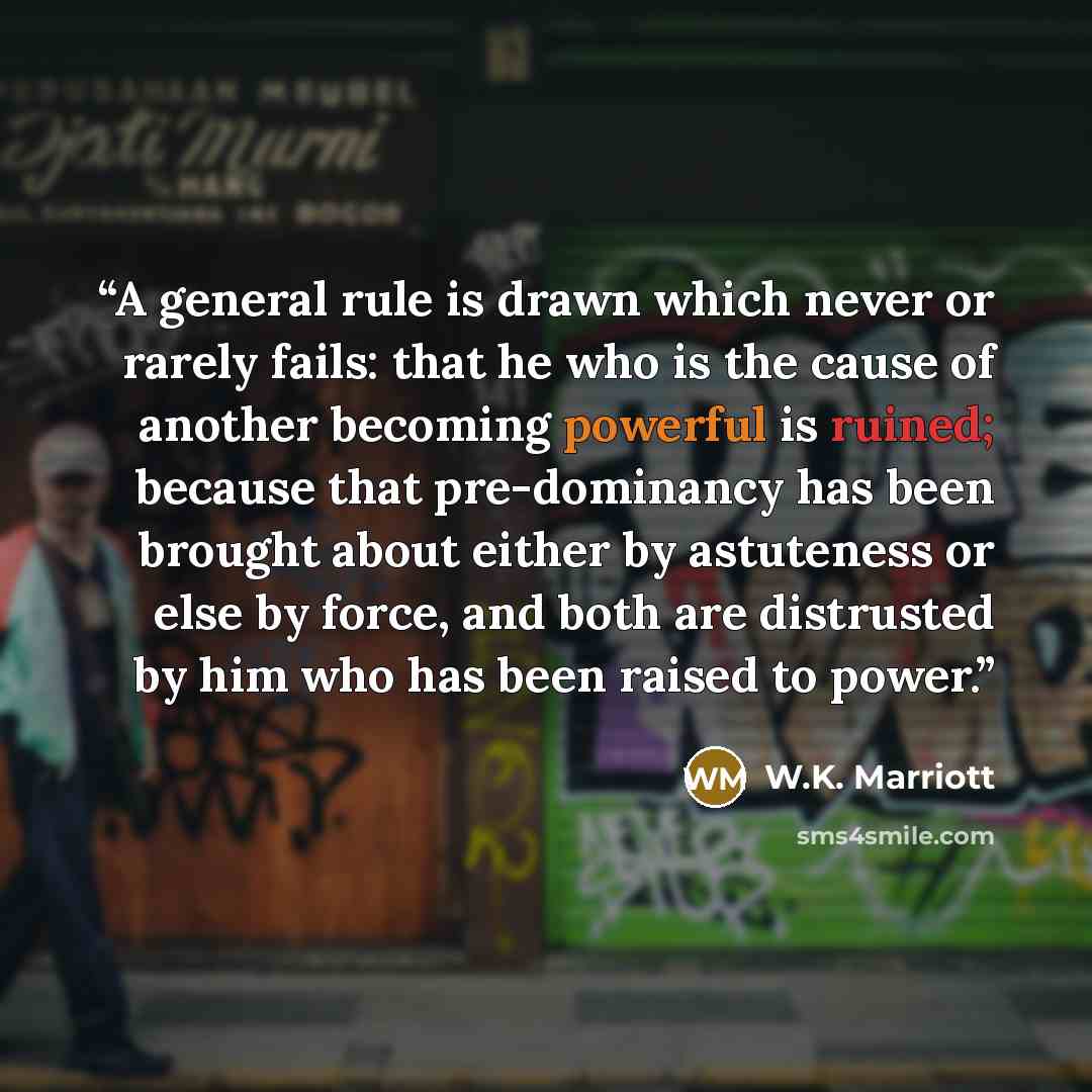 “A general rule is drawn which never or rarely fails: that he who is the cause of another becoming powerful is ruined; because that pre-dominancy has been brought about either by astuteness or else by force, and both are distrusted by him who has been raised to power.” quote by W.K. Marriott