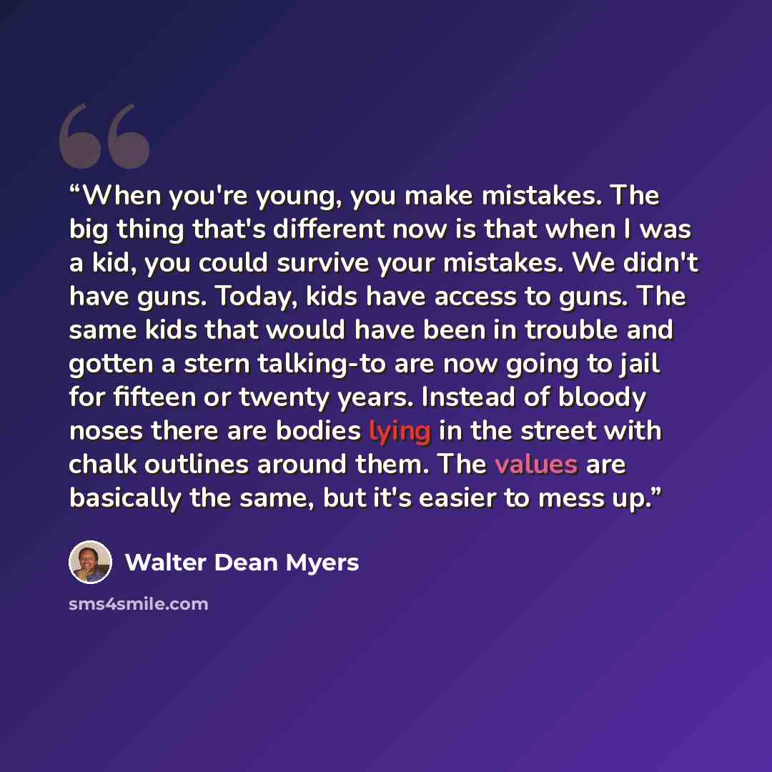 “When you're young, you make mistakes. The big thing that's different now is that when I was a kid, you could survive your mistakes. We didn't have guns. Today, kids have access to guns. The same kids that would have been in trouble and gotten a stern talking-to are now going to jail for fifteen or…” quote by Walter Dean Myers