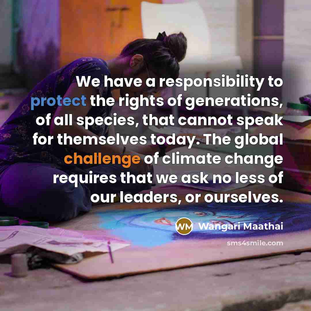 “We have a responsibility to protect the rights of generations, of all species, that cannot speak for themselves today. The global challenge of climate change requires that we ask no less of our leaders, or ourselves.” quote by Wangari Maathai