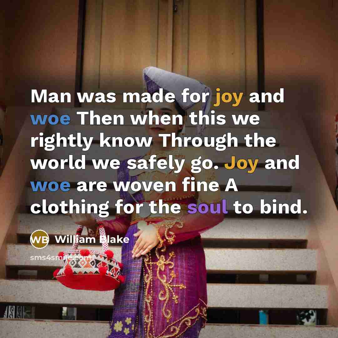 “Man was made for joy and woe Then when this we rightly know Through the world we safely go. Joy and woe are woven fine A clothing for the soul to bind.” quote by William Blake