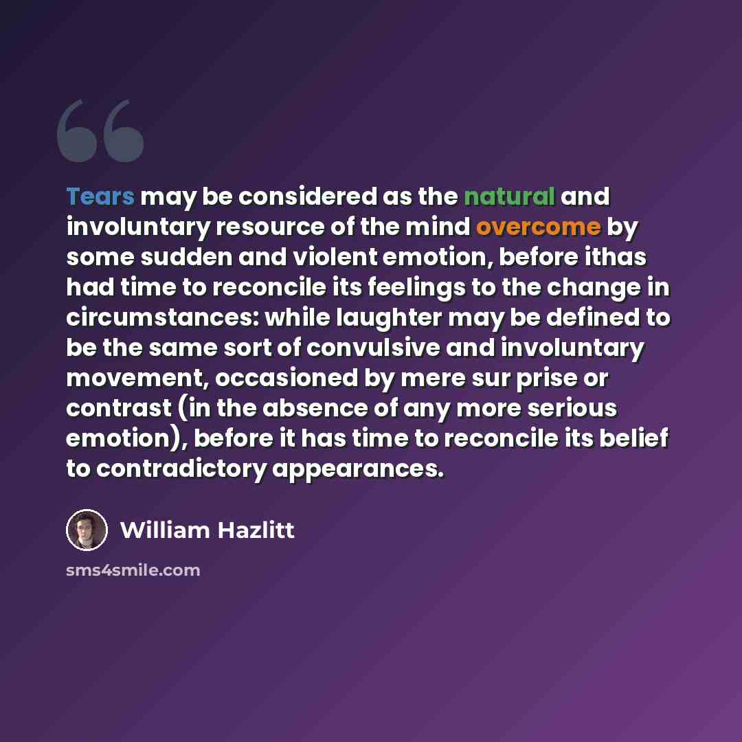 “Tears may be considered as the natural and involuntary resource of the mind overcome by some sudden and violent emotion, before ithas had time to reconcile its feelings to the change in circumstances: while laughter may be defined to be the same sort of convulsive and involuntary movement…” quote by William Hazlitt