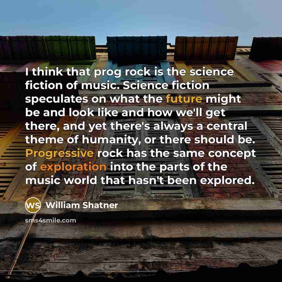 “I think that prog rock is the science fiction of music. Science fiction speculates on what the future might be and look like and how we'll get there, and yet there's always a central theme of humanity, or there should be. Progressive rock has the same concept of exploration into the parts of the…” quote by William Shatner