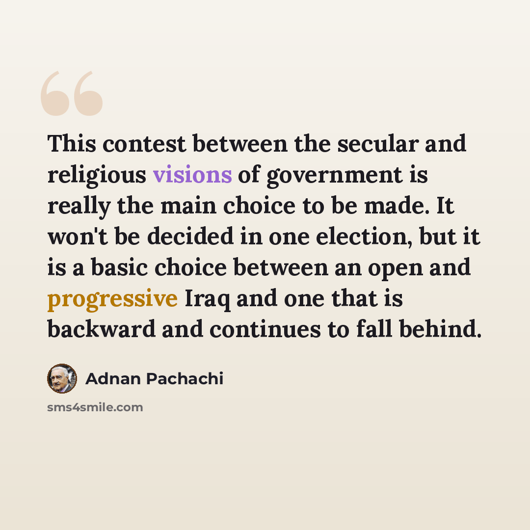 “This contest between the secular and religious visions of government is really the main choice to be made. It won't be decided in one election, but it is a basic choice between an open and progressive Iraq and one that is backward and continues to fall behind.” quote by Adnan Pachachi