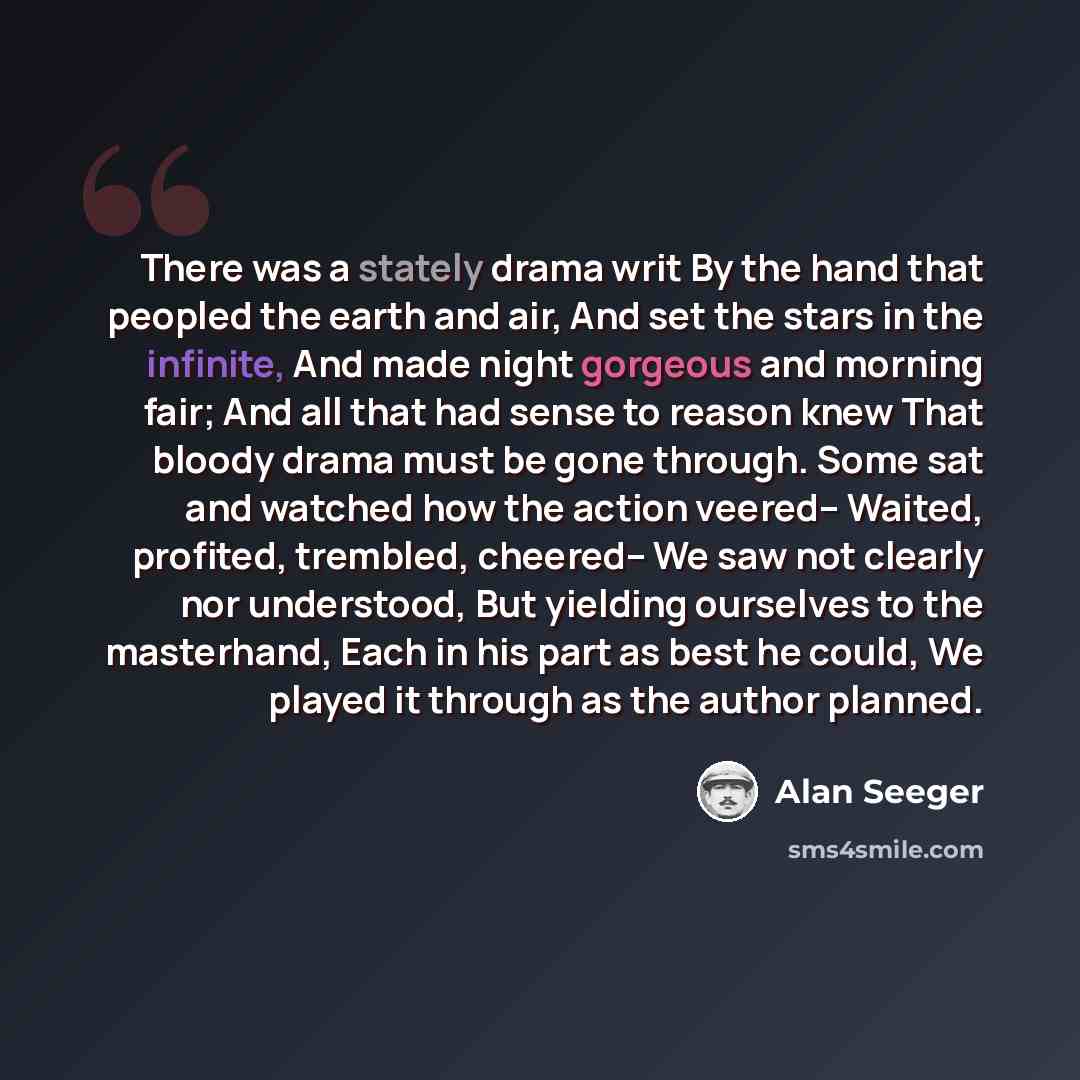 “There was a stately drama writ By the hand that peopled the earth and air, And set the stars in the infinite, And made night gorgeous and morning fair; And all that had sense to reason knew That bloody drama must be gone through. Some sat and watched how the action veered-- Waited, profited…” quote by Alan Seeger