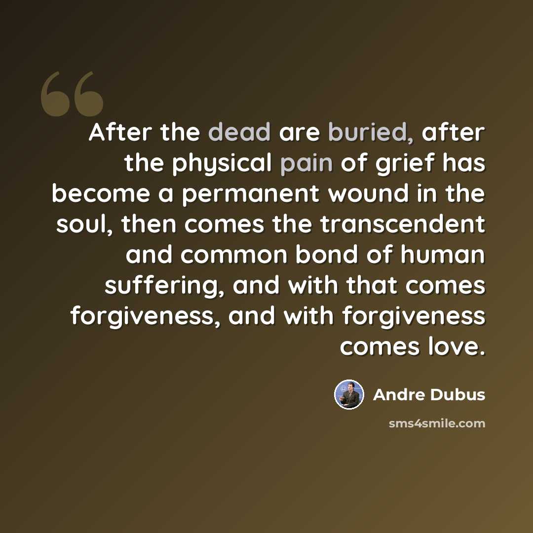 “After the dead are buried, after the physical pain of grief has become a permanent wound in the soul, then comes the transcendent and common bond of human suffering, and with that comes forgiveness, and with forgiveness comes love.” quote by Andre Dubus