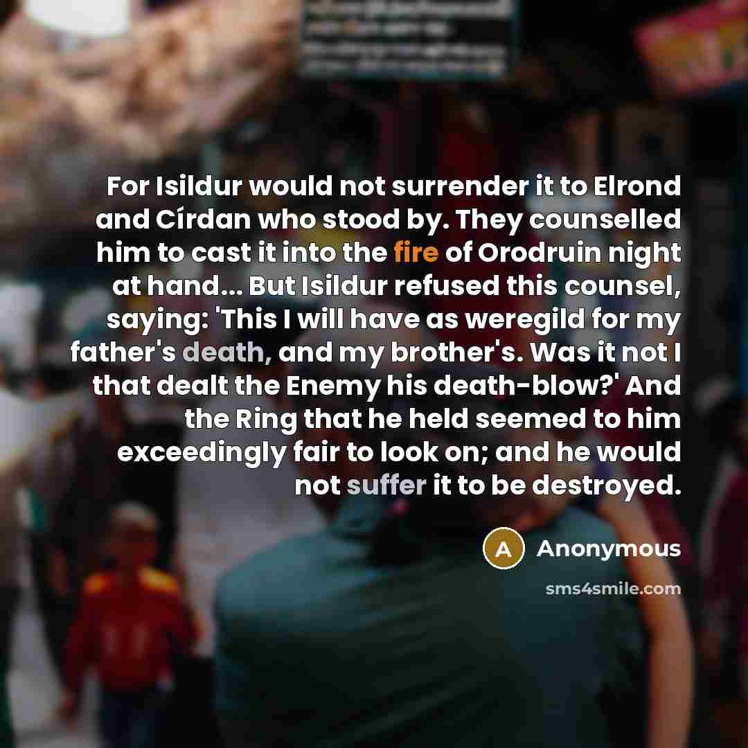 “For Isildur would not surrender it to Elrond and Círdan who stood by. They counselled him to cast it into the fire of Orodruin night at hand... But Isildur refused this counsel, saying: 'This I will have as weregild for my father's death, and my brother's. Was it not I that dealt the Enemy his…” quote by Anonymous