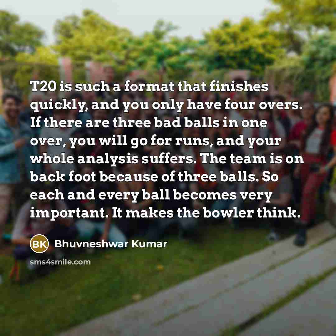 “T20 is such a format that finishes quickly, and you only have four overs. If there are three bad balls in one over, you will go for runs, and your whole analysis suffers. The team is on back foot because of three balls. So each and every ball becomes very important. It makes the bowler think.” quote by Bhuvneshwar Kumar