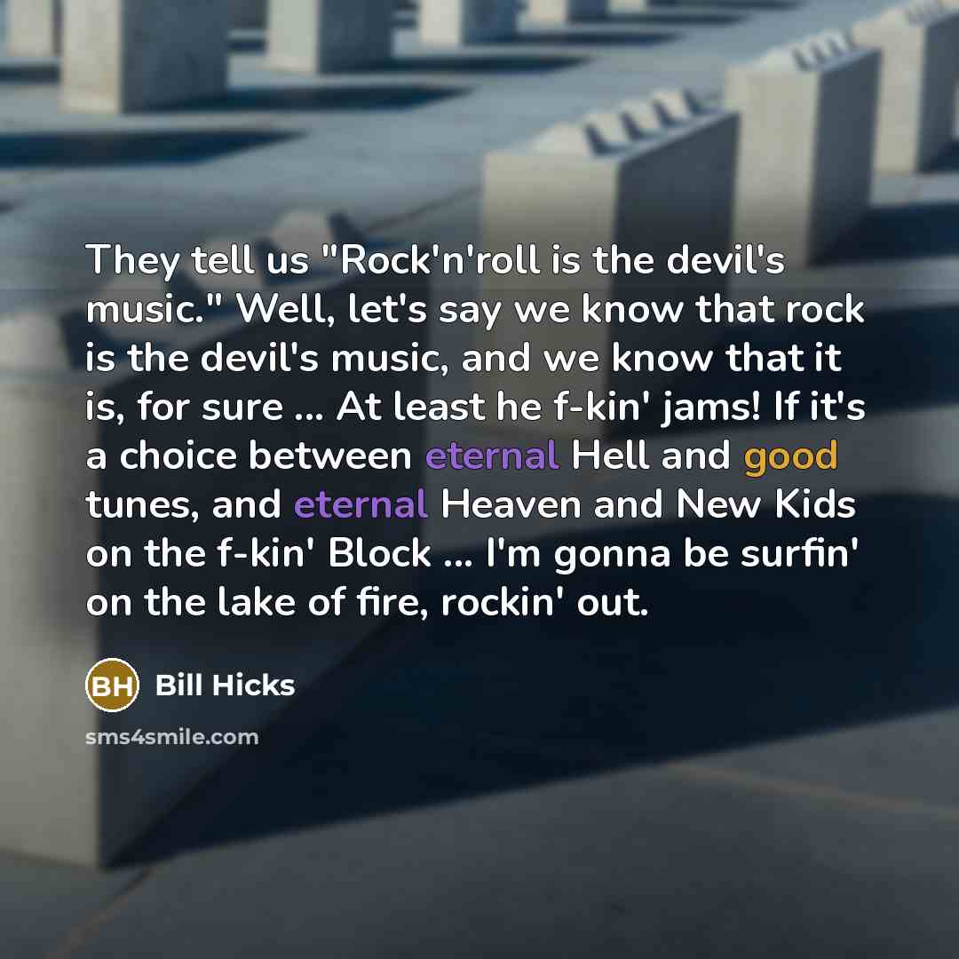 “They tell us "Rock'n'roll is the devil's music." Well, let's say we know that rock is the devil's music, and we know that it is, for sure ... At least he f-kin' jams! If it's a choice between eternal Hell and good tunes, and eternal Heaven and New Kids on the f-kin' Block ... I'm gonna be surfin'…” quote by Bill Hicks