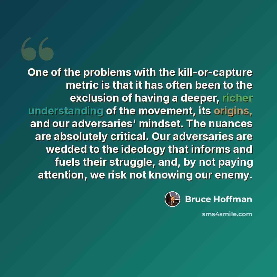 “One of the problems with the kill-or-capture metric is that it has often been to the exclusion of having a deeper, richer understanding of the movement, its origins, and our adversaries' mindset. The nuances are absolutely critical. Our adversaries are wedded to the ideology that informs and fuels…” quote by Bruce Hoffman