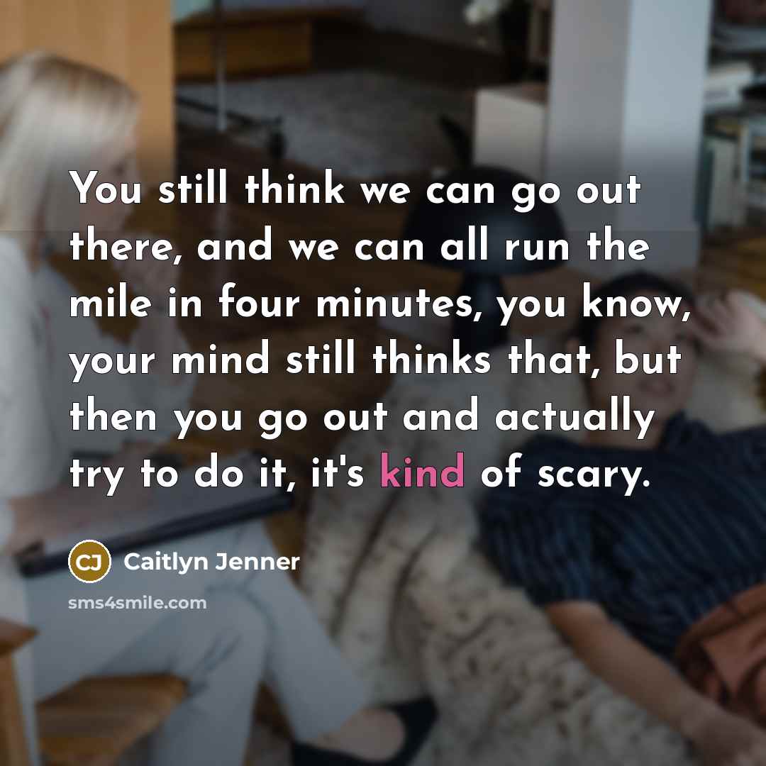 “You still think we can go out there, and we can all run the mile in four minutes, you know, your mind still thinks that, but then you go out and actually try to do it, it's kind of scary.” quote by Caitlyn Jenner