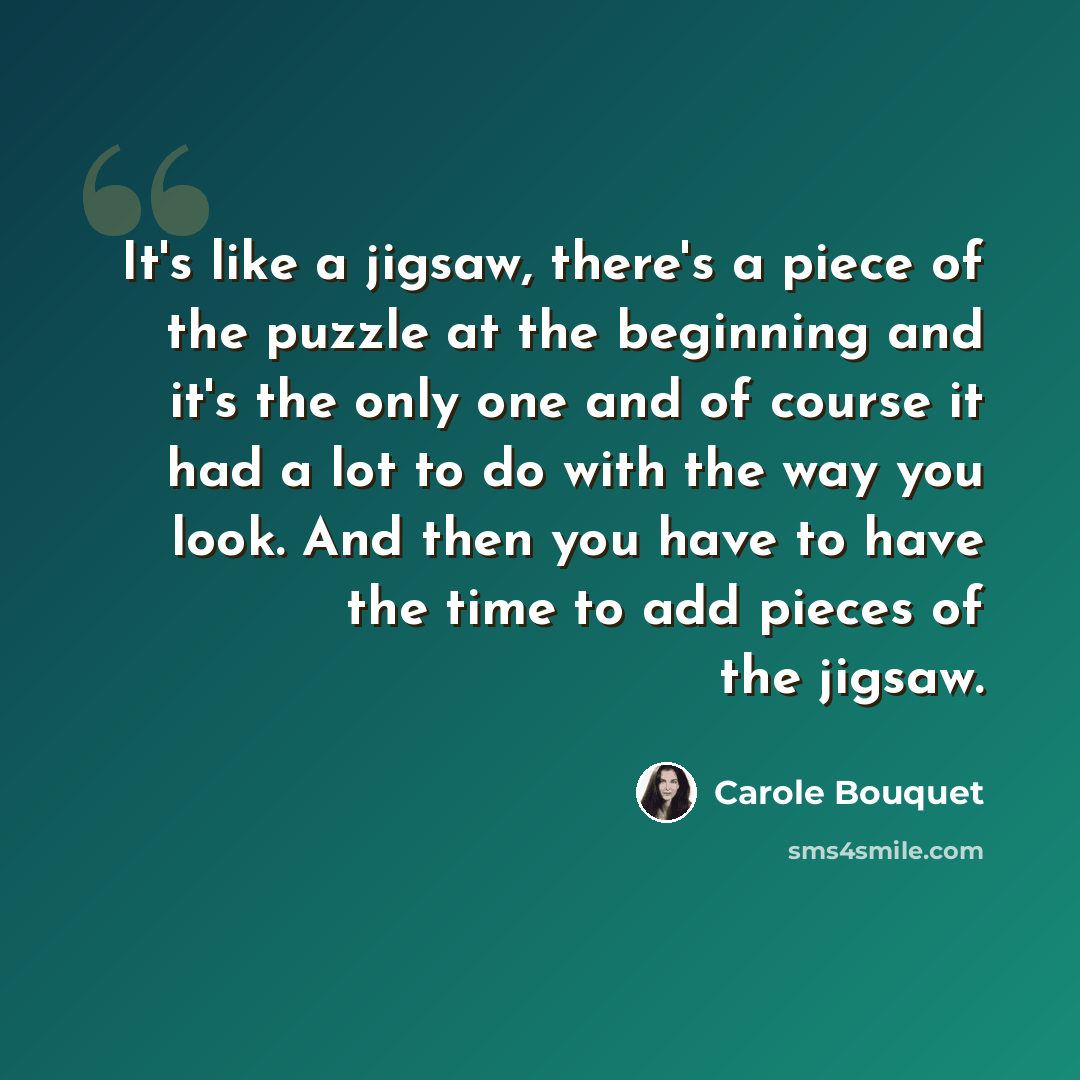“It's like a jigsaw, there's a piece of the puzzle at the beginning and it's the only one and of course it had a lot to do with the way you look. And then you have to have the time to add pieces of the jigsaw.” quote by Carole Bouquet