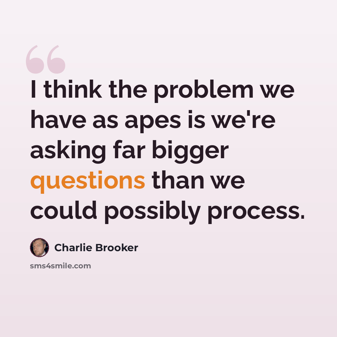 “I think the problem we have as apes is we're asking far bigger questions than we could possibly process.” quote by Charlie Brooker