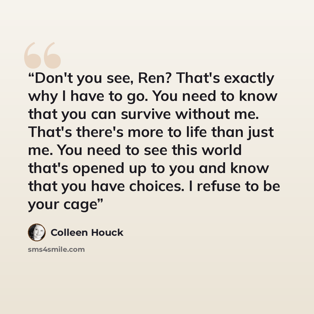 “Don't you see, Ren? That's exactly why I have to go. You need to know that you can survive without me. That's there's more to life than just me. You need to see this world that's opened up to you and know that you have choices. I refuse to be your cage” quote by Colleen Houck