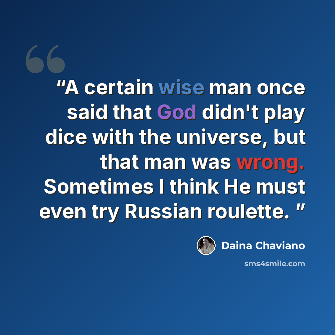 “A certain wise man once said that God didn't play dice with the universe, but that man was wrong. Sometimes I think He must even try Russian roulette.” quote by Daina Chaviano