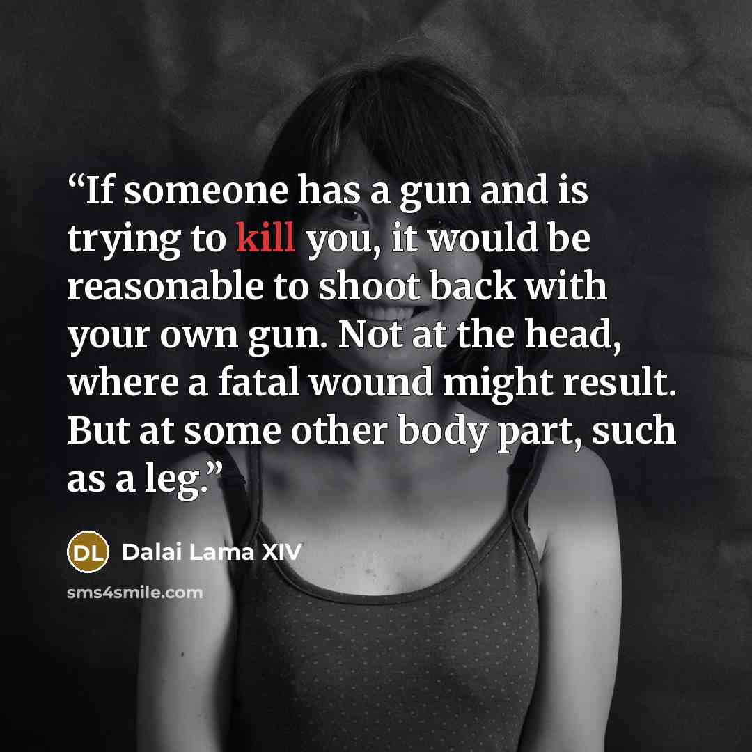 “If someone has a gun and is trying to kill you, it would be reasonable to shoot back with your own gun. Not at the head, where a fatal wound might result. But at some other body part, such as a leg.” quote by Dalai Lama XIV