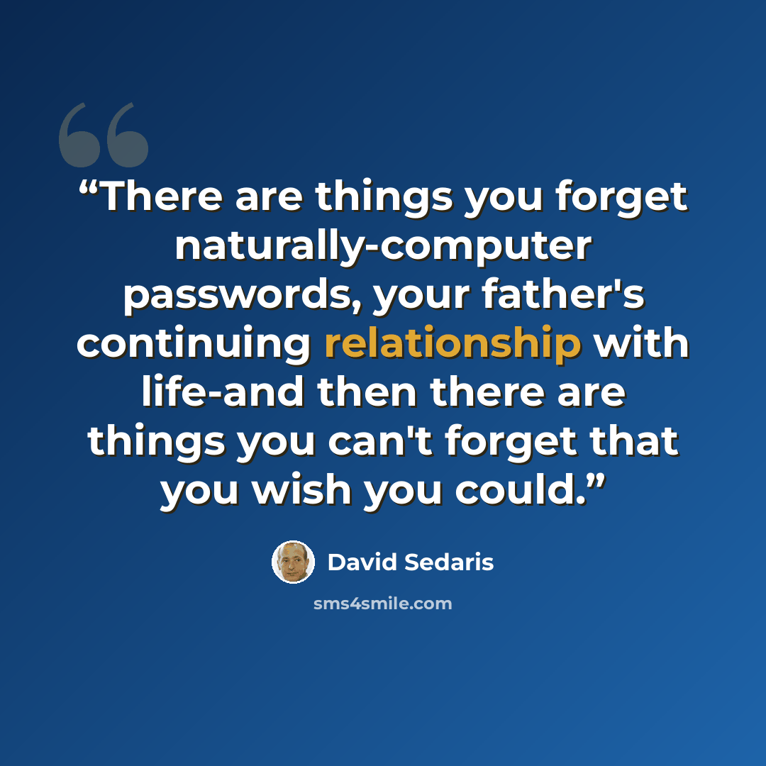 “There are things you forget naturally-computer passwords, your father's continuing relationship with life-and then there are things you can't forget that you wish you could.” quote by David Sedaris