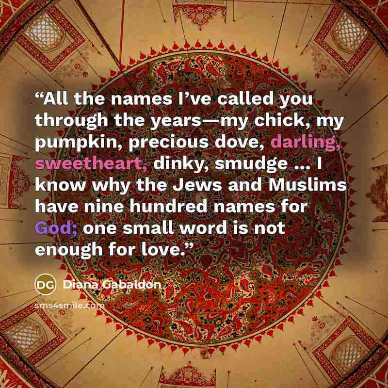 “All the names I’ve called you through the years—my chick, my pumpkin, precious dove, darling, sweetheart, dinky, smudge … I know why the Jews and Muslims have nine hundred names for God; one small word is not enough for love.” quote by Diana Gabaldon